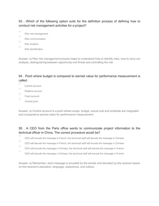 93 . Which of the following option suits for the definition process of defining how to
conduct risk management activities for a project?
Plan risk management
Risk communication
Risk analysis
Risk identification
Answer: a) Plan risk management process helps to understand how to identify risks, how to carry out
analysis, distinguishing between opportunity and threat and controlling the risk
94 . Point where budget is compared to earned value for performance measurement is
called:
Control account
Relative account
Fixed account
Control point
Answer: a) Control account is a point where scope, budget, actual cost and schedule are integrated
and compared to earned value for performance measurement
95 . A CEO from the Paris office wants to communicate project information to the
technical officer in China. The correct procedure would be?
CEO will encode the message in French; the technical staff will decode the message in Chinese
CEO will decode the message in French; the technical staff will encode the message in Chinese
CEO will encode the message in Chinese; the technical staff will decode the message in French
CEO will decode the message in Chinese; the technical staff will encode the message in French
Answer: a) Remember, each message is encoded by the sender and decoded by the receiver based
on the receiver's education, language, experience, and culture.
 