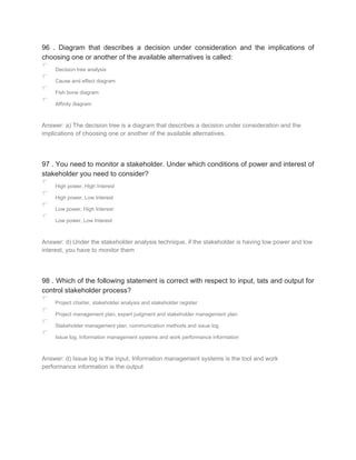 96 . Diagram that describes a decision under consideration and the implications of
choosing one or another of the available alternatives is called:
Decision tree analysis
Cause and effect diagram
Fish bone diagram
Affinity diagram
Answer: a) The decision tree is a diagram that describes a decision under consideration and the
implications of choosing one or another of the available alternatives.
97 . You need to monitor a stakeholder. Under which conditions of power and interest of
stakeholder you need to consider?
High power, High Interest
High power, Low Interest
Low power, High Interest
Low power, Low Interest
Answer: d) Under the stakeholder analysis technique, if the stakeholder is having low power and low
interest, you have to monitor them
98 . Which of the following statement is correct with respect to input, tats and output for
control stakeholder process?
Project charter, stakeholder analysis and stakeholder register
Project management plan, expert judgment and stakeholder management plan
Stakeholder management plan, communication methods and issue log
Issue log, Information management systems and work performance information
Answer: d) Issue log is the input, Information management systems is the tool and work
performance information is the output
 