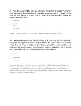 99 . Project manager and the team are estimating the duration for an activity. They are
using 3 point estimation technique. The duration with worst value is 10 days, the best
value is 4 days and the most likely value is 7 days. What is the estimated duration and
variance for this activity?
10+/-4 days
7+/-1 day
6+/-1day
21+/-7 days
Answer: c) The formula for 3 point estimation is (P+4M+O)/6 and variance is (P-O)/6
100 . A key responsibility of the project manager is to ensure the proper adaptation of
the project management processes and coordinate the process phases through the
project life cycle. This involves balancing the basic aspects of scope, cost, and schedule
in addition to managing quality, communication, customer satisfaction, etc. In a single
word, how can the roles of the project manager is best described?
Integrator
Leader
Communicator
Differentiator
Answer: a) The role of a project manager is the combination of all the above options, but the one
that is most critical to the project's success is that of an Integrator. As described in the question, a
project manager is expected to integrate the project management processes and coordinate the
process phases throughout the project management life cycle to ensure all areas of the project come
together to successfully deliver the project.
 