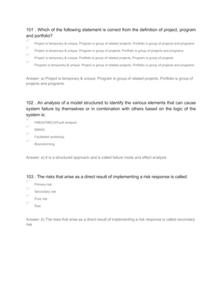 101 . Which of the following statement is correct from the definition of project, program
and portfolio?
Project is temporary & unique. Program is group of related projects, Portfolio is group of projects and programs
Project is temporary & unique. Program is group of projects, Portfolio is group of projects and programs
Project is temporary & unique. Portfolio is group of related projects, Program is group of projects
Program is temporary & unique. Project is group of related projects, Portfolio is group of projects and programs
Answer: a) Project is temporary & unique. Program is group of related projects, Portfolio is group of
projects and programs
102 . An analysis of a model structured to identify the various elements that can cause
system failure by themselves or in combination with others based on the logic of the
system is:
FMEA/FMECA/Fault analysis
DMAIC
Facilitated workshop
Brainstorming
Answer: a) It is a structured approach and is called failure mode and effect analysis
103 . The risks that arise as a direct result of implementing a risk response is called:
Primary risk
Secondary risk
Pure risk
Risk
Answer: b) The risks that arise as a direct result of implementing a risk response is called secondary
risk
 