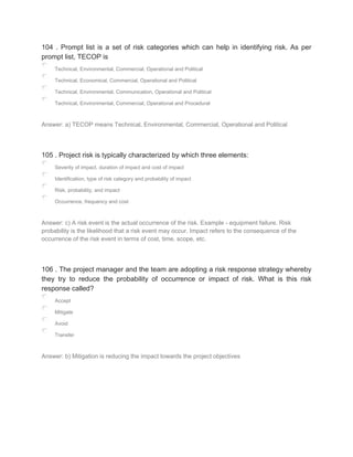 104 . Prompt list is a set of risk categories which can help in identifying risk. As per
prompt list, TECOP is
Technical, Environmental, Commercial, Operational and Political
Technical, Economical, Commercial, Operational and Political
Technical, Environmental, Communication, Operational and Political
Technical, Environmental, Commercial, Operational and Procedural
Answer: a) TECOP means Technical, Environmental, Commercial, Operational and Political
105 . Project risk is typically characterized by which three elements:
Severity of impact, duration of impact and cost of impact
Identification, type of risk category and probability of impact
Risk, probability, and impact
Occurrence, frequency and cost
Answer: c) A risk event is the actual occurrence of the risk. Example - equipment failure. Risk
probability is the likelihood that a risk event may occur. Impact refers to the consequence of the
occurrence of the risk event in terms of cost, time, scope, etc.
106 . The project manager and the team are adopting a risk response strategy whereby
they try to reduce the probability of occurrence or impact of risk. What is this risk
response called?
Accept
Mitigate
Avoid
Transfer
Answer: b) Mitigation is reducing the impact towards the project objectives
 