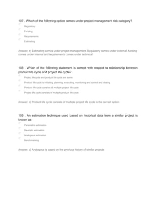 107 . Which of the following option comes under project management risk category?
Regulatory
Funding
Requirements
Estimating
Answer: d) Estimating comes under project management, Regulatory comes under external, funding
comes under internal and requirements comes under technical
108 . Which of the following statement is correct with respect to relationship between
product life cycle and project life cycle?
Project lifecycle and product life cycle are same
Product life cycle is initiating, planning, executing, monitoring and control and closing
Product life cycle consists of multiple project life cycle
Project life cycle consists of multiple product life cycle
Answer: c) Product life cycle consists of multiple project life cycle is the correct option
109 . An estimation technique used based on historical data from a similar project is
known as:
Parametric estimation
Heuristic estimation
Analogous estimation
Benchmarking
Answer: c) Analogous is based on the previous history of similar projects
 