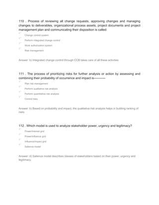 110 . Process of reviewing all change requests, approving changes and managing
changes to deliverables, organizational process assets, project documents and project
management plan and communicating their disposition is called:
Change control system
Perform integrated change control
Work authorization system
Risk management
Answer: b) Integrated change control through CCB takes care of all these activities
111 . The process of prioritizing risks for further analysis or action by assessing and
combining their probability of occurrence and impact is-----------
Plan risk management
Perform qualitative risk analysis
Perform quantitative risk analysis
Control risks
Answer: b) Based on probability and impact, the qualitative risk analysis helps in building ranking of
risks
112 . Which model is used to analyze stakeholder power, urgency and legitimacy?
Power/interest grid
Power/influence grid
Influence/impact grid
Salience model
Answer: d) Salience model describes classes of stakeholders based on their power, urgency and
legitimacy.
 