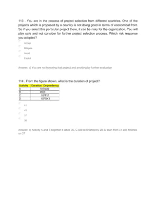 113 . You are in the process of project selection from different countries. One of the
projects which is proposed by a country is not doing good in terms of economical front.
So if you select this particular project there, it can be risky for the organization. You will
play safe and not consider for further project selection process. Which risk response
you adopted?
Accept
Mitigate
Avoid
Exploit
Answer: c) You are not honoring that project and avoiding for further evaluation
114 . From the figure shown, what is the duration of project?
41
42
37
36
Answer: c) Activity A and B together it takes 30. C will be finished by 28. D start from 31 and finishes
on 37
 