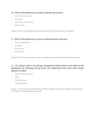 10 . Which of the following is an output of identify risk process?
Project documents updates
Risk register
Work performance information
Change request
Answer: b) Once you identify risk, everything should be documented under risk register
11 . Which of the following is an input to estimate activity resources?
Project management plan
Risk register
Project charter
Scope baseline
Answer: b) Out of the given options only risk register is the input for estimate activity resources
12 . An analysis used in the change management context where it will adapt for risk
identification by identifying driving forces and restraining forces which affect project
objective is called:
FMEA/FMECA/Fault analysis
DMAIC
Force field analysis
Facilitated workshop
Answer: c) This sis typically used wherever there is a change coming from different direction during
the project to see if any impact due to risk
 
