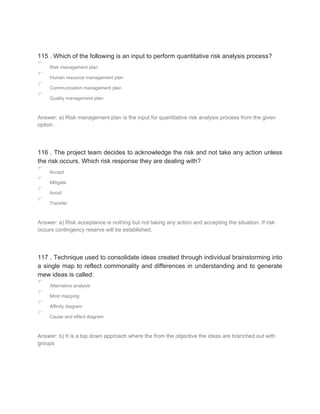 115 . Which of the following is an input to perform quantitative risk analysis process?
Risk management plan
Human resource management plan
Communication management plan
Quality management plan
Answer: a) Risk management plan is the input for quantitative risk analysis process from the given
option
116 . The project team decides to acknowledge the risk and not take any action unless
the risk occurs. Which risk response they are dealing with?
Accept
Mitigate
Avoid
Transfer
Answer: a) Risk acceptance is nothing but not taking any action and accepting the situation. If risk
occurs contingency reserve will be established.
117 . Technique used to consolidate ideas created through individual brainstorming into
a single map to reflect commonality and differences in understanding and to generate
mew ideas is called:
Alternative analysis
Mind mapping
Affinity diagram
Cause and effect diagram
Answer: b) It is a top down approach where the from the objective the ideas are branched out with
groups
 