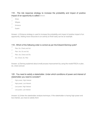 118 . The risk response strategy to increase the probability and impact of positive
impact of an opportunity is called---------
Share
Mitigate
Enhance
Exploit
Answer: c) Enhance strategy is used to increase the probability and impact of positive impact of an
opportunity. Adding more resources to an activity to finish early can be an example
119 . Which of the following order is correct as per the Edward Deming cycle?
Plan, Do, Check and Act
Plan, Act, Do and Act
Plan, Act, Check and Do
Act, Check, Do, Plan
Answer: a) Deming explained about small process improvement by using the model PDCA or plan,
do, check and act
120 . You need to satisfy a stakeholder. Under which conditions of power and interest of
stakeholder you need to consider?
High power, High Interest
High power, Low Interest
Low power, High Interest
Low power, Low Interest
Answer: b) Under the stakeholder analysis technique, if the stakeholder is having high power and
low interest, you have to satisfy them
 
