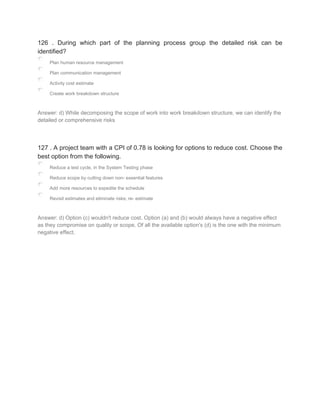 126 . During which part of the planning process group the detailed risk can be
identified?
Plan human resource management
Plan communication management
Activity cost estimate
Create work breakdown structure
Answer: d) While decomposing the scope of work into work breakdown structure, we can identify the
detailed or comprehensive risks
127 . A project team with a CPI of 0.78 is looking for options to reduce cost. Choose the
best option from the following.
Reduce a test cycle, in the System Testing phase
Reduce scope by cutting down non- essential features
Add more resources to expedite the schedule
Revisit estimates and eliminate risks; re- estimate
Answer: d) Option (c) wouldn't reduce cost. Option (a) and (b) would always have a negative effect
as they compromise on quality or scope. Of all the available option's (d) is the one with the minimum
negative effect.
 