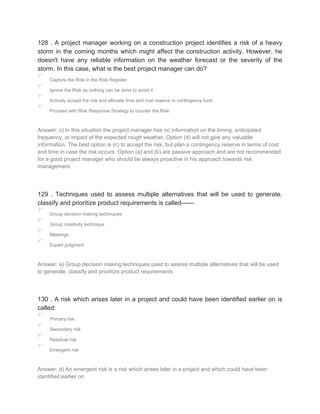 128 . A project manager working on a construction project identifies a risk of a heavy
storm in the coming months which might affect the construction activity. However, he
doesn't have any reliable information on the weather forecast or the severity of the
storm. In this case, what is the best project manager can do?
Capture the Risk in the Risk Register
Ignore the Risk as nothing can be done to avoid it
Actively accept the risk and allocate time and cost reserve in contingency fund
Proceed with Risk Response Strategy to counter the Risk
Answer: c) In this situation the project manager has no information on the timing, anticipated
frequency, or impact of the expected rough weather. Option (d) will not give any valuable
information. The best option is (c) to accept the risk, but plan a contingency reserve in terms of cost
and time in case the risk occurs. Option (a) and (b) are passive approach and are not recommended
for a good project manager who should be always proactive in his approach towards risk
management.
129 . Techniques used to assess multiple alternatives that will be used to generate,
classify and prioritize product requirements is called------
Group decision making techniques
Group creativity technique
Meetings
Expert judgment
Answer: a) Group decision making techniques used to assess multiple alternatives that will be used
to generate, classify and prioritize product requirements
130 . A risk which arises later in a project and could have been identified earlier on is
called:
Primary risk
Secondary risk
Residual risk
Emergent risk
Answer: d) An emergent risk is a risk which arises later in a project and which could have been
identified earlier on
 
