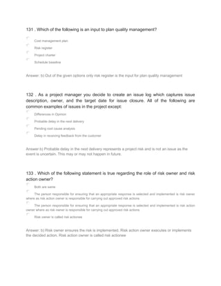 131 . Which of the following is an input to plan quality management?
Cost management plan
Risk register
Project charter
Schedule baseline
Answer: b) Out of the given options only risk register is the input for plan quality management
132 . As a project manager you decide to create an issue log which captures issue
description, owner, and the target date for issue closure. All of the following are
common examples of issues in the project except:
Differences in Opinion
Probable delay in the next delivery
Pending root cause analysis
Delay in receiving feedback from the customer
Answer b) Probable delay in the next delivery represents a project risk and is not an issue as the
event is uncertain. This may or may not happen in future.
133 . Which of the following statement is true regarding the role of risk owner and risk
action owner?
Both are same
The person responsible for ensuring that an appropriate response is selected and implemented is risk owner
where as risk action owner is responsible for carrying out approved risk actions
The person responsible for ensuring that an appropriate response is selected and implemented is risk action
owner where as risk owner is responsible for carrying out approved risk actions
Risk owner is called risk actionee
Answer: b) Risk owner ensures the risk is implemented. Risk action owner executes or implements
the decided action. Risk action owner is called risk actionee
 