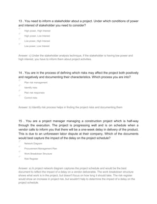 13 . You need to inform a stakeholder about a project. Under which conditions of power
and interest of stakeholder you need to consider?
High power, High Interest
High power, Low Interest
Low power, High Interest
Low power, Low Interest
Answer: c) Under the stakeholder analysis technique, if the stakeholder is having low power and
high interest, you have to inform them about project activities.
14 . You are in the process of defining which risks may affect the project both positively
and negatively and documenting their characteristics. Which process you are into?
Plan risk management
Identify risks
Plan risk responses
Control risks
Answer: b) Identify risk process helps in finding the project risks and documenting them
15 . You are a project manager managing a construction project which is half-way
through the execution. The project is progressing well and is on schedule when a
vendor calls to inform you that there will be a one-week delay in delivery of the product.
This is due to an unforeseen labor dispute at their company. Which of the documents
would best capture the impact of the delay on the project schedule?
Network Diagram
Procurement Management Plan
Work Breakdown Structure
Risk Register
Answer: a) A project network diagram captures the project schedule and would be the best
document to reflect the impact of a delay on a vendor deliverable. The work breakdown structure
shows what work is in the project, but doesn't focus on how long it should take. The risk register
would show an increase in project risk, but wouldn't help to determine the impact of a delay on the
project schedule.
 