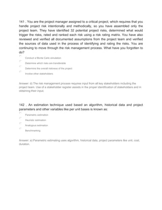 141 . You are the project manager assigned to a critical project, which requires that you
handle project risk intentionally and methodically, so you have assembled only the
project team. They have identified 32 potential project risks, determined what would
trigger the risks, rated and ranked each risk using a risk rating matrix. You have also
reviewed and verified all documented assumptions from the project team and verified
the sources of data used in the process of identifying and rating the risks. You are
continuing to move through the risk management process. What have you forgotten to
do?
Conduct a Monte Carlo simulation
Determine which risks are transferable
Determine the overall riskiness of the project
Involve other stakeholders
Answer: d) The risk management process requires input from all key stakeholders including the
project team. Use of a stakeholder register assists in the proper identification of stakeholders and in
obtaining their input.
142 . An estimation technique used based an algorithm, historical data and project
parameters and other variables like per unit bases is known as:
Parametric estimation
Heuristic estimation
Analogous estimation
Benchmarking
Answer: a) Parametric estimating uses algorithm, historical data, project parameters like unit, cost,
duration.
 