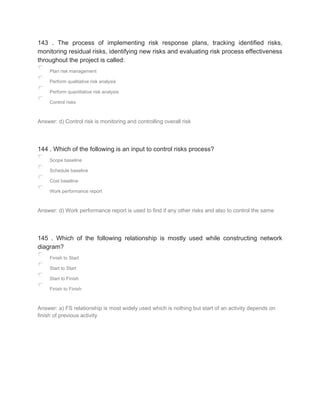143 . The process of implementing risk response plans, tracking identified risks,
monitoring residual risks, identifying new risks and evaluating risk process effectiveness
throughout the project is called:
Plan risk management
Perform qualitative risk analysis
Perform quantitative risk analysis
Control risks
Answer: d) Control risk is monitoring and controlling overall risk
144 . Which of the following is an input to control risks process?
Scope baseline
Schedule baseline
Cost baseline
Work performance report
Answer: d) Work performance report is used to find if any other risks and also to control the same
145 . Which of the following relationship is mostly used while constructing network
diagram?
Finish to Start
Start to Start
Start to Finish
Finish to Finish
Answer: a) FS relationship is most widely used which is nothing but start of an activity depends on
finish of previous activity
 