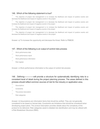 146 . Which of the following statement is true?
The objective of project risk management is to increase the likelihood and impact of positive events and
decrease the likelihood and impact of negative events in the project
The objective of project risk management is to decrease the likelihood and impact of positive events and
increase the likelihood and impact of negative events in the project
The objective of project risk management is to increase the likelihood and impact of positive events and
increase the likelihood and impact of negative events in the project
The objective of project risk management is to decrease the likelihood and impact of positive events and
decrease the likelihood and impact of negative events in the project
Answer: a) To increase the opportunity and decrease the threat. Refer to PMBOK
147 . Which of the following is an output of control risks process
Work performance data
Work performance report
Work performance information
Risk register
Answer: c) Work performance information is the output of control risk process
148 . Defining--------------will provide a structure for systematically identifying risks to a
consistent level of detail during the project planning process. The areas defined in this
process should reflect common sources of risk for the industry or application area.
Assumptions
Constraints
The product description
Risk categories
Answer: d) Assumptions are information items that should be verified. They are not generally
considered to be based on factual data. Constraints are limitations that should be considered when
developing project plans. The product description provides details about the complexity of the
product to be delivered. Risk categories assist is detailed risk identification and may be utilized with
a Risk Breakdown Structure (RBS).
 