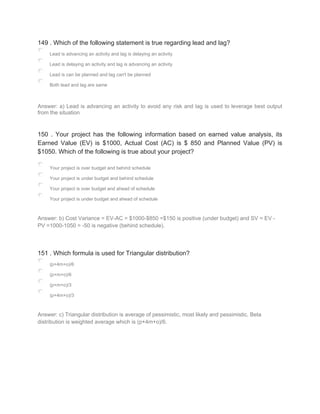 149 . Which of the following statement is true regarding lead and lag?
Lead is advancing an activity and lag is delaying an activity
Lead is delaying an activity and lag is advancing an activity
Lead is can be planned and lag can't be planned
Both lead and lag are same
Answer: a) Lead is advancing an activity to avoid any risk and lag is used to leverage best output
from the situation
150 . Your project has the following information based on earned value analysis, its
Earned Value (EV) is $1000, Actual Cost (AC) is $ 850 and Planned Value (PV) is
$1050. Which of the following is true about your project?
Your project is over budget and behind schedule
Your project is under budget and behind schedule
Your project is over budget and ahead of schedule
Your project is under budget and ahead of schedule
Answer: b) Cost Variance = EV-AC = $1000-$850 =$150 is positive (under budget) and SV = EV -
PV =1000-1050 = -50 is negative (behind schedule).
151 . Which formula is used for Triangular distribution?
(p+4m+o)/6
(p+m+o)/6
(p+m+o)/3
(p+4m+o)/3
Answer: c) Triangular distribution is average of pessimistic, most likely and pessimistic. Beta
distribution is weighted average which is (p+4m+o)/6.
 