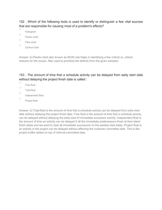 152 . Which of the following tools is used to identify or distinguish a few vital sources
that are responsible for causing most of a problem's effects?
Histogram
Pareto chart
Flow chart
Control chart
Answer: b) Pareto chart also known as 80/20 rule helps in identifying a few critical vs. critical
reasons for the issues. Also used to prioritize the defects from the given samples
153 . The amount of time that a schedule activity can be delayed from early start date
without delaying the project finish date is called :
Free float
Total float
Independent float
Project float
Answer: b) Total float is the amount of time that a schedule activity can be delayed from early start
date without delaying the project finish date. Free float is the amount of time that a schedule activity
can be delayed without delaying the early start of immediate successor activity. Independent float is
the amount of time an activity can be delayed if all the immediate predecessors finish at their latest
finish dates and we want to start all immediate successors on the earliest start dates. Project float is
an activity in the project can be delayed without affecting the customer committed date. This is like
project buffer added on top of internal committed date.
 