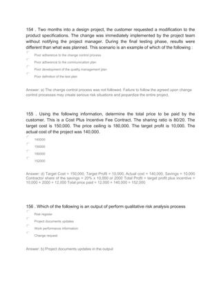 154 . Two months into a design project, the customer requested a modification to the
product specifications. The change was immediately implemented by the project team
without notifying the project manager. During the final testing phase, results were
different than what was planned. This scenario is an example of which of the following :
Poor adherence to the change control process
Poor adherence to the communication plan
Poor development of the quality management plan
Poor definition of the test plan
Answer: a) The change control process was not followed. Failure to follow the agreed upon change
control processes may create serious risk situations and jeopardize the entire project.
155 . Using the following information, determine the total price to be paid by the
customer. This is a Cost Plus Incentive Fee Contract. The sharing ratio is 80/20. The
target cost is 150,000. The price ceiling is 180,000. The target profit is 10,000. The
actual cost of the project was 140,000.
140000
150000
180000
152000
Answer: d) Target Cost = 150,000, Target Profit = 10,000, Actual cost = 140,000, Savings = 10,000
Contractor share of the savings = 20% x 10,000 or 2000 Total Profit = target profit plus incentive =
10,000 + 2000 = 12,000 Total price paid = 12,000 + 140,000 = 152,000
156 . Which of the following is an output of perform qualitative risk analysis process
Risk register
Project documents updates
Work performance information
Change request
Answer: b) Project documents updates in the output
 