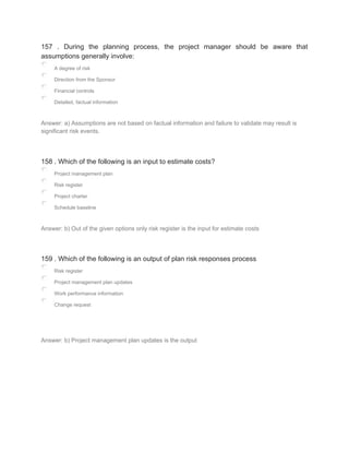 157 . During the planning process, the project manager should be aware that
assumptions generally involve:
A degree of risk
Direction from the Sponsor
Financial controls
Detailed, factual information
Answer: a) Assumptions are not based on factual information and failure to validate may result is
significant risk events.
158 . Which of the following is an input to estimate costs?
Project management plan
Risk register
Project charter
Schedule baseline
Answer: b) Out of the given options only risk register is the input for estimate costs
159 . Which of the following is an output of plan risk responses process
Risk register
Project management plan updates
Work performance information
Change request
Answer: b) Project management plan updates is the output
 