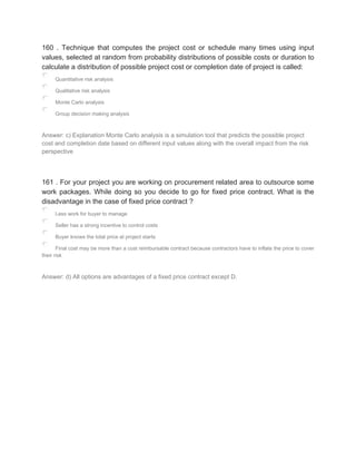 160 . Technique that computes the project cost or schedule many times using input
values, selected at random from probability distributions of possible costs or duration to
calculate a distribution of possible project cost or completion date of project is called:
Quantitative risk analysis
Qualitative risk analysis
Monte Carlo analysis
Group decision making analysis
Answer: c) Explanation Monte Carlo analysis is a simulation tool that predicts the possible project
cost and completion date based on different input values along with the overall impact from the risk
perspective
161 . For your project you are working on procurement related area to outsource some
work packages. While doing so you decide to go for fixed price contract. What is the
disadvantage in the case of fixed price contract ?
Less work for buyer to manage
Seller has a strong incentive to control costs
Buyer knows the total price at project starts
Final cost may be more than a cost reimbursable contract because contractors have to inflate the price to cover
their risk
Answer: d) All options are advantages of a fixed price contract except D.
 