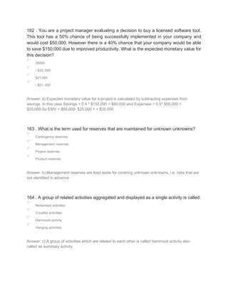 162 . You are a project manager evaluating a decision to buy a licensed software tool.
This tool has a 50% chance of being successfully implemented in your company and
would cost $50,000. However there is a 40% chance that your company would be able
to save $150,000 due to improved productivity. What is the expected monetary value for
this decision?
35000
- $35, 000
$21,000
- $21, 000
Answer: a) Expected monetary value for a project is calculated by subtracting expenses from
savings. In this case Savings = 0.4 * $150,000 = $60,000 and Expenses = 0.5* $50,000 =
$25,000.So EMV = $60,000- $25,000 = + $35,000.
163 . What is the term used for reserves that are maintained for unknown unknowns?
Contingency reserves
Management reserves
Project reserves
Product reserves
Answer: b) Management reserves are kept aside for covering unknown unknowns, i.e. risks that are
not identified in advance
164 . A group of related activities aggregated and displayed as a single activity is called:
Networked activities
Coupled activities
Hammock activity
Hanging activities
Answer: c) A group of activities which are related to each other is called hammock activity also
called as summary activity
 
