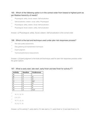 165 . Which of the following option is in the correct order from lowest to highest point as
per Maslow hierarchy of needs?
Physiological, safety, Social, esteem, Self-actualization
Self-actualization, esteem, social, safety, Physiological
Physiological, safety, esteem, Social, Self-actualization
Physiological, Social, esteem, safety, Self-actualization
Answer: a) Physiological, safety, Social, esteem, Self-actualization is the correct order
166 . Which is the tool and technique used under plan risk responses process?
Risk data quality assessments
Data gathering and representation techniques
Expert judgment
Technical performance measurements
Answer: c) Expert judgment is the tools and technique used for plan risk responses process under
the given options
167 . What is early start, late start, early finish and late finish for activity F?
10, 11, 12, 13
2, 4, 3, 5
10. 11, 12, 13
13, 12, 11, 10
Answer: a) For activity F, early start is 10, late start is 11, early finish is 12 and late finish is 13.
 