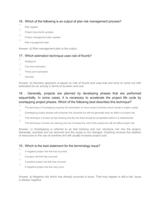 16 . Which of the following is an output of plan risk management process?
Risk register
Project documents updates
Project management plan updates
Risk management plan
Answer: d) Risk management plan is the output.
17 . Which estimation technique uses rule of thumb?
Analogous
One time estimation
Three point estimation
Heuristic
Answer: d) Heuristic approach is based on rule of thumb and uses trial and error to come out with
estimation for an activity in terms of duration and cost
18 . Generally, projects are planned by developing phases that are performed
sequentially. In some cases, it is necessary to accelerate the project life cycle by
overlapping project phases. Which of the following best describes this technique?
The technique of overlapping requires the elimination of minor project activities which results in higher quality
Overlapping project phases will compress the schedule but will not generally have an effect on project risk
This technique is known as fast tracking and the risk level should be acceptable before it is implemented
This technique is known as crashing and can increase the cost of the project but will not affect project risk
Answer: c) Overlapping is referred to as fast tracking and can introduce risk into the project.
Generally, activities are not removed and the scope is not changed. Crashing involves the addition
of resources or the use of overtime and will usually increase project cost.
19 . Which is the best statement for the terminology issue?
A negative project risk that has occurred
A project risk that has occurred
A positive project risk that has occurred
A negative project risk that may occur
Answer: a) Negative risk which has already occurred is issue. That may happen is still a risk. Issue
is always negative.
 
