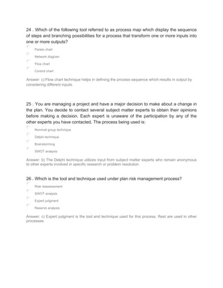 24 . Which of the following tool referred to as process map which display the sequence
of steps and branching possibilities for a process that transform one or more inputs into
one or more outputs?
Pareto chart
Network diagram
Flow chart
Control chart
Answer: c) Flow chart technique helps in defining the process sequence which results in output by
considering different inputs.
25 . You are managing a project and have a major decision to make about a change in
the plan. You decide to contact several subject matter experts to obtain their opinions
before making a decision. Each expert is unaware of the participation by any of the
other experts you have contacted. The process being used is:
Nominal group technique
Delphi technique
Brainstorming
SWOT analysis
Answer: b) The Delphi technique utilizes input from subject matter experts who remain anonymous
to other experts involved in specific research or problem resolution
26 . Which is the tool and technique used under plan risk management process?
Risk reassessment
SWOT analysis
Expert judgment
Reserve analysis
Answer: c) Expert judgment is the tool and technique used for this process. Rest are used in other
processes
 