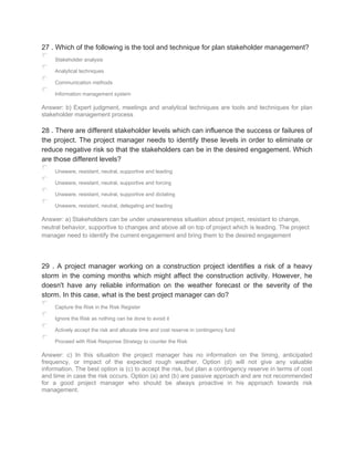 27 . Which of the following is the tool and technique for plan stakeholder management?
Stakeholder analysis
Analytical techniques
Communication methods
Information management system
Answer: b) Expert judgment, meetings and analytical techniques are tools and techniques for plan
stakeholder management process
28 . There are different stakeholder levels which can influence the success or failures of
the project. The project manager needs to identify these levels in order to eliminate or
reduce negative risk so that the stakeholders can be in the desired engagement. Which
are those different levels?
Unaware, resistant, neutral, supportive and leading
Unaware, resistant, neutral, supportive and forcing
Unaware, resistant, neutral, supportive and dictating
Unaware, resistant, neutral, delegating and leading
Answer: a) Stakeholders can be under unawareness situation about project, resistant to change,
neutral behavior, supportive to changes and above all on top of project which is leading. The project
manager need to identify the current engagement and bring them to the desired engagement
29 . A project manager working on a construction project identifies a risk of a heavy
storm in the coming months which might affect the construction activity. However, he
doesn't have any reliable information on the weather forecast or the severity of the
storm. In this case, what is the best project manager can do?
Capture the Risk in the Risk Register
Ignore the Risk as nothing can be done to avoid it
Actively accept the risk and allocate time and cost reserve in contingency fund
Proceed with Risk Response Strategy to counter the Risk
Answer: c) In this situation the project manager has no information on the timing, anticipated
frequency, or impact of the expected rough weather. Option (d) will not give any valuable
information. The best option is (c) to accept the risk, but plan a contingency reserve in terms of cost
and time in case the risk occurs. Option (a) and (b) are passive approach and are not recommended
for a good project manager who should be always proactive in his approach towards risk
management.
 