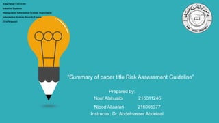 “Summary of paper title Risk Assessment Guideline”
King Faisal University
School of Business
Management Information Systems Department
Information Systems Security Course
First Semester
Prepared by:
Nouf Alshuaibi 216011246
Njood Aljaafari 216005377
Instructor: Dr. Abdelnasser Abdelaal
 