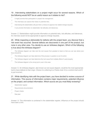 19 . Interviewing stakeholders on a project might occur for several reasons. Which of
the following would NOT be an useful reason as it relates to risk?
It might promote their participation in project risk management.
The interviews can capture their ideas on potential risks.
Interviewing the stakeholders will give them a chance to approve risk related change requests.
It can provide information on stakeholder risk attitudes and tolerances.
Answer: C. Stakeholders might provide information on potential risks, risk attitudes, and tolerances.
An interview would not be appropriate to approve change requests.
20 . While inspecting a deliverable for defects with the project team, you discover that a
risk event has occurred. Several defects are discovered in one part of the product, but
none in any other area. You decide to use an Ishikawa diagram. Which of the following
is true about the Ishikawa diagram?
The Ishikawa diagram can help rank the root causes from greatest to least so that you can see where your
focus should be.
The Ishikawa diagram can help determine if the process in question is out of control.
The Ishikawa diagram can help determine the root cause from multiple effects if used properly.
The Ishikawa diagram is the wrong tool to use in this case.
Answer: C. An Ishikawa diagram, also known as root cause diagram, would be the most appropriate
tool to trace defects to their origin. Choice A is referring to a Pareto chart. B is a control chart and D
is just incorrect.
21 . While identifying risks with the project team, you have decided to review a source of
information. This source of information contains major requirements, potential influence
on the project, and contact information. Which source are you most likely reviewing?
Stakeholder register
Requirements documentation
Project charter
Risk plan
Answer: A. This information is contained in the stakeholder register. Influence on the project should
have been a hint.
 