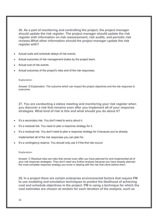 11
26. As a part of monitoring and controlling the project, the project manager
should update the risk register. The project manager should update the risk
register with information on risk reassessment, risk audits, and periodic risk
reviews.What other information should the project manager update the risk
register with?
x Actual costs and schedule delays of risk events.
x Actual outcomes of risk management duties by the project team.
x Actual cost of risk events.
x Actual outcomes of the project's risks and of the risk responses.
Explanation:
Answer: D Explanation: The outcome which can impact the project objectives and the risk response to
overcome
27. You are conducting a status meeting and monitoring your risk register when
you discover a risk that remains even after you implement all of your response
strategies. What kind of risk is this and what should you do about it?
x It's a secondary risk. You don't need to worry about it.
x It's a residual risk. You need to plan a response strategy for it.
x It's a residual risk. You don't need to plan a response strategy for it because you've already
implemented all of the risk responses you can plan for.
x It's a contingency reserve. You should only use it if the first risk occurs
Explanation:
Answer: C Residual risks are risks that remain even after you have planned for and implemented all of
your risk response strategies. They don't need any further analysis because you have already planned
the most complete response strategy you know in dealing with the risk that came before them.
28. In a project there are certain enterprise environmental factors that require PM
to use modeling and simulation techniques to predict the likelihood of achieving
cost and schedule objectives in the project. PM is using a technique for which the
cost estimates are chosen at random for each iteration of the analysis, such as
 