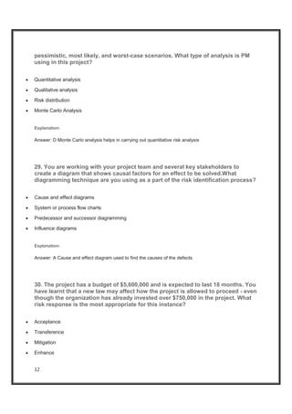 12
pessimistic, most likely, and worst-case scenarios. What type of analysis is PM
using in this project?
x Quantitative analysis
x Qualitative analysis
x Risk distribution
x Monte Carlo Analysis
Explanation:
Answer: D Monte Carlo analysis helps in carrying out quantitative risk analysis
29. You are working with your project team and several key stakeholders to
create a diagram that shows causal factors for an effect to be solved.What
diagramming technique are you using as a part of the risk identification process?
x Cause and effect diagrams
x System or process flow charts
x Predecessor and successor diagramming
x Influence diagrams
Explanation:
Answer: A Cause and effect diagram used to find the causes of the defects
30. The project has a budget of $5,600,000 and is expected to last 18 months. You
have learnt that a new law may affect how the project is allowed to proceed - even
though the organization has already invested over $750,000 in the project. What
risk response is the most appropriate for this instance?
x Acceptance
x Transference
x Mitigation
x Enhance
 