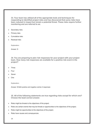 14
33. Your team has utilized all of the appropriate tools and techniques for
responding to identified project risks and has discovered that some risks have
been reduced in impact but remain a potential threat. These risks require further
monitoring and are referred to as:
x Secondary risks
x Primary risks
x Cumulative risks
x Residual risks
Explanation:
Answer: D
34. You are preparing to plan risk responses for your project with your project
team. How many risk responses are available for a positive risk event in the
project?
x Three
x Four
x Seven
x One
Explanation:
Answer: B Both positive and negative carries 4 responses
35. All of the following statements are true regarding risks except for which one?
Choose the least correct answer.
x Risks might be threats to the objectives of the project.
x Risks are certain events that may be threats or opportunities to the objectives of the project.
x Risks might be opportunities to the objectives of the project.
x Risks have causes and consequences.
 