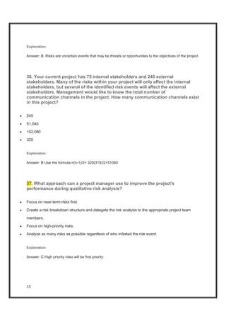15
Explanation:
Answer: B. Risks are uncertain events that may be threats or opportunities to the objectives of the project.
36. Your current project has 75 internal stakeholders and 245 external
stakeholders. Many of the risks within your project will only affect the internal
stakeholders, but several of the identified risk events will affect the external
stakeholders. Management would like to know the total number of
communication channels in the project. How many communication channels exist
in this project?
x 245
x 51,040
x 102,080
x 320
Explanation:
Answer: B Use the formula n(n-1)/2= 320(319)/2=51040
37. What approach can a project manager use to improve the project's
performance during qualitative risk analysis?
x Focus on near-term risks first.
x Create a risk breakdown structure and delegate the risk analysis to the appropriate project team
members.
x Focus on high-priority risks.
x Analyze as many risks as possible regardless of who initiated the risk event.
Explanation:
Answer: C High priority risks will be first priority
 