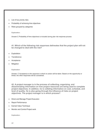 17
x List of low priority risks
x Probability of achieving time objectives
x Risks grouped by categories
Explanation:
Answer C Probability of time objectives is included during plan risk response process
41. Which of the following risk responses delineates that the project plan will not
be changed to deal with the risk?
x Exploitation
x Transference
x Acceptance
x Mitigation
Explanation:
Answer: C Acceptance is the response in which no action will be taken. Based on the opportunity or
threat, the other responses will be considered.
42. A project manager is in the process of collecting, organizing, and
disseminating information on how project resources are being used to complete
project objectives. In addition, he is collating information on cost, schedule, and
level of quality. He is also going through the influence of risks on project
objectives. The project manager is in which process?
x Direct and Manage Project Execution
x Report Performance
x Earned Value Technique
x Monitor and Control Project work
Explanation:
 
