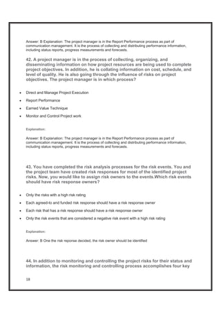 18
Answer: B Explanation: The project manager is in the Report Performance process as part of
communication management. It is the process of collecting and distributing performance information,
including status reports, progress measurements and forecasts.
42. A project manager is in the process of collecting, organizing, and
disseminating information on how project resources are being used to complete
project objectives. In addition, he is collating information on cost, schedule, and
level of quality. He is also going through the influence of risks on project
objectives. The project manager is in which process?
x Direct and Manage Project Execution
x Report Performance
x Earned Value Technique
x Monitor and Control Project work
Explanation:
Answer: B Explanation: The project manager is in the Report Performance process as part of
communication management. It is the process of collecting and distributing performance information,
including status reports, progress measurements and forecasts.
43. You have completed the risk analysis processes for the risk events. You and
the project team have created risk responses for most of the identified project
risks. Now, you would like to assign risk owners to the events.Which risk events
should have risk response owners?
x Only the risks with a high risk rating
x Each agreed-to and funded risk response should have a risk response owner
x Each risk that has a risk response should have a risk response owner
x Only the risk events that are considered a negative risk event with a high risk rating
Explanation:
Answer: B One the risk reponse decided, the risk owner should be identified
44. In addition to monitoring and controlling the project risks for their status and
information, the risk monitoring and controlling process accomplishes four key
 
