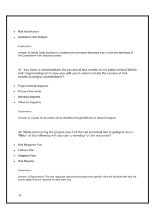 20
x Risk Identification
x Qualitative Risk Analysis
Explanation:
Answer: B. Monte Carlo analysis is a modeling and simulation technique that is a tool and technique of
the Quantitative Risk Analysis process
47. You have to communicate the causes of risk events to the stakeholders.Which
risk diagramming technique you will use to communicate the causes of risk
events to project stakeholders?
x Project network diagrams
x Process flow charts
x Ishikawa diagrams
x Influence diagrams
Explanation:
Answer: C Causes of risk events will be identified through Ishikawa or fishbone diagram
48. While monitoring the project you find that an accepted risk is going to occur.
Which of the following will you use to develop for the response?
x Risk Response Plan
x Fallback Plan
x Mitigation Plan
x Risk Register
Explanation:
Answer: A Explanation: The risk response plan communicates how specific risks will be dealt with and the
action steps that are required to carry them out.
 