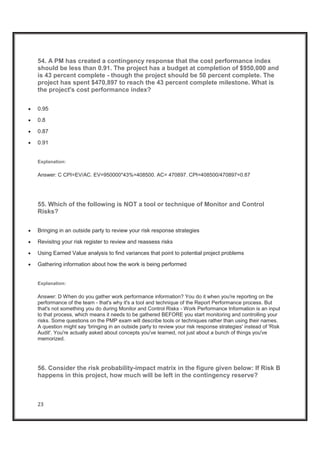 23
54. A PM has created a contingency response that the cost performance index
should be less than 0.91. The project has a budget at completion of $950,000 and
is 43 percent complete - though the project should be 50 percent complete. The
project has spent $470,897 to reach the 43 percent complete milestone. What is
the project's cost performance index?
x 0.95
x 0.8
x 0.87
x 0.91
Explanation:
Answer: C CPI=EV/AC. EV=950000*43%=408500. AC= 470897. CPI=408500/470897=0.87
55. Which of the following is NOT a tool or technique of Monitor and Control
Risks?
x Bringing in an outside party to review your risk response strategies
x Revisitng your risk register to review and reassess risks
x Using Earned Value analysis to find variances that point to potential project problems
x Gathering information about how the work is being performed
Explanation:
Answer: D When do you gather work performance information? You do it when you're reporting on the
performance of the team - that's why it's a tool and technique of the Report Performance process. But
that's not something you do during Monitor and Control Risks - Work Performance Information is an input
to that process, which means it needs to be gathered BEFORE you start monitoring and controlling your
risks. Some questions on the PMP exam will describe tools or techniques rather than using their names.
A question might say 'bringing in an outside party to review your risk response strategies' instead of 'Risk
Audit'. You're actually asked about concepts you've learned, not just about a bunch of things you've
memorized.
56. Consider the risk probability-impact matrix in the figure given below: If Risk B
happens in this project, how much will be left in the contingency reserve?
 
