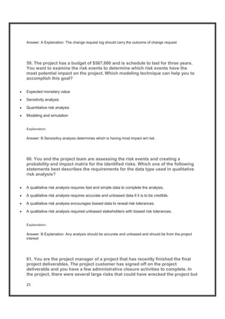 25
Answer: A Explanation: The change request log should carry the outcome of change request
59. The project has a budget of $567,000 and is schedule to last for three years.
You want to examine the risk events to determine which risk events have the
most potential impact on the project. Which modeling technique can help you to
accomplish this goal?
x Expected monetary value
x Sensitivity analysis
x Quantitative risk analysis
x Modeling and simulation
Explanation:
Answer: B Sensisitivy analysis determines which is having most impact wrt risk.
60. You and the project team are assessing the risk events and creating a
probability and impact matrix for the identified risks. Which one of the following
statements best describes the requirements for the data type used in qualitative
risk analysis?
x A qualitative risk analysis requires fast and simple data to complete the analysis.
x A qualitative risk analysis requires accurate and unbiased data if it is to be credible.
x A qualitative risk analysis encourages biased data to reveal risk tolerances.
x A qualitative risk analysis required unbiased stakeholders with biased risk tolerances.
Explanation:
Answer: B Explanation: Any analysis should be accurate and unbiased and should be from the project
interest
61. You are the project manager of a project that has recently finished the final
project deliverables. The project customer has signed off on the project
deliverable and you have a few administrative closure activities to complete. In
the project, there were several large risks that could have wrecked the project but
 