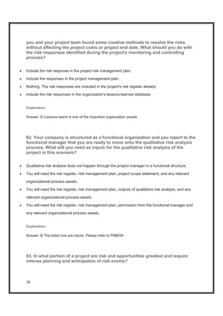 26
you and your project team found some creative methods to resolve the risks
without affecting the project costs or project end date. What should you do with
the risk responses identified during the project's monitoring and controlling
process?
x Include the risk response in the project risk management plan.
x Include the responses in the project management plan.
x Nothing. The risk responses are included in the project's risk register already.
x Include the risk responses in the organization's lessons learned database.
Explanation:
Answer: D Lessons learnt is one of the important organization assets
62. Your company is structured as a functional organization and you report to the
functional manager that you are ready to move onto the qualitative risk analysis
process. What will you need as inputs for the qualitative risk analysis of the
project in this scenario?
x Qualitative risk analysis does not happen through the project manager in a functional structure.
x You will need the risk register, risk management plan, project scope statement, and any relevant
organizational process assets.
x You will need the risk register, risk management plan, outputs of qualitative risk analysis, and any
relevant organizational process assets.
x You will need the risk register, risk management plan, permission from the functional manager,and
any relevant organizational process assets.
Explanation:
Answer: B The listed one are inputs. Please refer to PMBOK
63. In what portion of a project are risk and opportunities greatest and require
intense planning and anticipation of risk events?
 