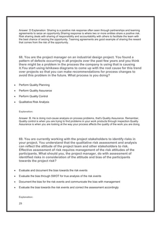 29
Answer: D Explanation: Sharing is a positive risk response often seen through partnerships and teaming
agreements to seize an opportunity.Sharing response is where two or more entities share a positive risk.
Risk sharing deals with sharing of responsibility and accountability with others to facilitate the team with
the best chance of seizing the opportunity. Teaming agreements are good example of sharing the reward
that comes from the risk of the opportunity.
68. You are the project manager on an industrial design project. You found a
pattern of defects occurring in all projects over the past few years and you think
there might be a problem in the process the company is using that is causing
it.You start using Ishikawa diagrams to come up with the root cause for this trend
over projects so that you can make recommendations for process changes to
avoid this problem in the future. What process is you doing?
x Perform Quality Planning
x Perform Quality Assurance
x Perform Quality Control
x Qualitative Risk Analysis
Explanation:
Answer :B. He is doing root-cause analysis on process problems, that's Quality Assurance. Remember,
Quality control is when you are trying to find problems in your work products through inspection.Quality
Assurance is when you are looking at the way your process affects the quality of the work you are doing.
69. You are currently working with the project stakeholders to identify risks in
your project. You understand that the qualitative risk assessment and analysis
can reflect the attitude of the project team and other stakeholders to risk.
Effective assessment of risk requires management of the risk attitudes of the
participants. What should you, the project manager, do with assessment of
identified risks in consideration of the attitude and bias of the participants
towards the project risk?
x Evaluate and document the bias towards the risk events
x Evaluate the bias through SWOT for true analysis of the risk events
x Document the bias for the risk events and communicate the bias with management
x Evaluate the bias towards the risk events and correct the assessment accordingly
Explanation:
 