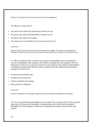30
Answer: D There should not be any bias during the risk management
70. What is a risk owner?
x The person who monitors the watchlist that contains the risk.
x The person who meets with stakeholders to explain the risk.
x The person who makes a risk happen.
x The person who is responsible for the response plan for the risk.
Explanation:
Answer: D Every risk should have a risk owner listed in the register. That person is responsible for
keeping the response plan up to date and make sure the right actions are taken if the risk does occur.
71. PM, the project team, and the key project stakeholders have completed a
round of qualitative risk analysis. He needs to update the risk register with his
findings so that he can communicate the risk results to the project stakeholders
including management.PM will need to update all of the following information
except for which one?
x Prioritized list of quantified risks
x Watchlist of low-priority risks
x Trends in qualitative risk analysis
x Risks grouped by categories
Explanation:
Answer: A Explanation: Prioritization happens during the beginning of qualitative risk analysis
72. You are performing quantitative risk analysis for a project. One of the project
risks has a 40 percent probability of happening, and it will cost the project
$65,000 if the risk happens. What is the expected monetary value of this risk
event?
 