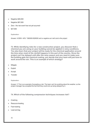 31
x Negative $26,000
x Negative $67,000
x Zero - the risk event has not yet occurred
x $27,000
Explanation:
Answer: A EMV= 40% * $65000=$26000 and is negative as it will cost to the project
73. While identifying risks for a new construction project, you discover that a
chemical you are using on your building cannot be applied in rainy conditions.
You also learn that your project will be ready for the chemical application around
the time when most of the rainfall happens in this part of the country. Since the
project can't be delayed until after the rainy season and you need to make sure
the building gets the chemical coating, you decide that your team will just have to
work around the rain. This is an example of which strategy?
x Mitigate
x Exploit
x Accept
x Transfer
Explanation:
Answer: C This is an example of accepting a risk. The team can't do anything about the weather, so the
project manager has accepted the fact that they could end up being delayed by it.
74. Which of the following compression techniques increases risk?
x Crashing
x Resource leveling
x Fast tracking
x Lead and lag
 