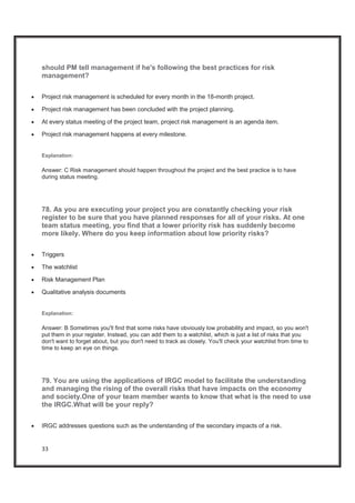 33
should PM tell management if he's following the best practices for risk
management?
x Project risk management is scheduled for every month in the 18-month project.
x Project risk management has been concluded with the project planning.
x At every status meeting of the project team, project risk management is an agenda item.
x Project risk management happens at every milestone.
Explanation:
Answer: C Risk management should happen throughout the project and the best practice is to have
during status meeting.
78. As you are executing your project you are constantly checking your risk
register to be sure that you have planned responses for all of your risks. At one
team status meeting, you find that a lower priority risk has suddenly become
more likely. Where do you keep information about low priority risks?
x Triggers
x The watchlist
x Risk Management Plan
x Qualitative analysis documents
Explanation:
Answer: B Sometimes you'll find that some risks have obviously low probability and impact, so you won't
put them in your register. Instead, you can add them to a watchlist, which is just a list of risks that you
don't want to forget about, but you don't need to track as closely. You'll check your watchlist from time to
time to keep an eye on things.
79. You are using the applications of IRGC model to facilitate the understanding
and managing the rising of the overall risks that have impacts on the economy
and society.One of your team member wants to know that what is the need to use
the IRGC.What will be your reply?
x IRGC addresses questions such as the understanding of the secondary impacts of a risk.
 