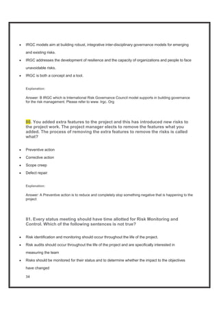 34
x IRGC models aim at building robust, integrative inter-disciplinary governance models for emerging
and existing risks.
x IRGC addresses the development of resilience and the capacity of organizations and people to face
unavoidable risks.
x IRGC is both a concept and a tool.
Explanation:
Answer: B IRGC which is International Risk Governance Council model supports in building governance
for the risk management. Please refer to www. Irgc. Org
80. You added extra features to the project and this has introduced new risks to
the project work. The project manager elects to remove the features what you
added. The process of removing the extra features to remove the risks is called
what?
x Preventive action
x Corrective action
x Scope creep
x Defect repair
Explanation:
Answer: A Preventive action is to reduce and completely stop something negative that is happening to the
project
81. Every status meeting should have time allotted for Risk Monitoring and
Control. Which of the following sentences is not true?
x Risk identification and monitoring should occur throughout the life of the project.
x Risk audits should occur throughout the life of the project and are specifically interested in
measuring the team
x Risks should be monitored for their status and to determine whether the impact to the objectives
have changed
 