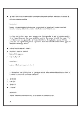 35
x Technical performance measurement variances may indicate that a risk is looming and should be
reviewed at status meetings.
Explanation:
Answer: B. Risk audits should be performed throughout the life of the project and are specifically
interested in looking at the implementation and effectiveness of risk strategies.
82. You and project team have agreed that if the vendor is late by more than ten
days they will cancel the order and hire another Company to fulfill the order. The
new Company can guarantee orders within three days, but the costs of their
products are significantly more expensive than the current vendor. What type of a
response strategy is this?
x Internal risk management strategy
x Contingent response strategy
x External risk response
x Expert judgment
Explanation:
Answer: B Contingent response is plan B
83. Based on the information in the table below, what amount would you need to
include in your risk contingency fund?
x -$465,000
x $171,500
x -$258,500
x $258,500
Explanation:
Answer: D After EMV calculation, $258,500 is required as contingency fund
 