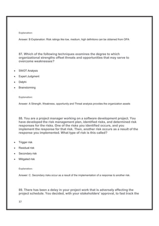 37
Explanation:
Answer: B Explanation: Risk ratings like low, medium, high defintions can be obtained from OPA
87. Which of the following techniques examines the degree to which
organizational strengths offset threats and opportunities that may serve to
overcome weaknesses?
x SWOT Analysis
x Expert Judgment
x Delphi
x Brainstorming
Explanation:
Answer: A Strength, Weakness, opportunity and Threat analysis provides the organization assets
88. You are a project manager working on a software development project. You
have developed the risk management plan, identified risks, and determined risk
responses for the risks. One of the risks you identified occurs, and you
implement the response for that risk. Then, another risk occurs as a result of the
response you implemented. What type of risk is this called?
x Trigger risk
x Residual risk
x Secondary risk
x Mitigated risk
Explanation:
Answer: C. Secondary risks occur as a result of the implementation of a response to another risk.
89. There has been a delay in your project work that is adversely affecting the
project schedule. You decided, with your stakeholders' approval, to fast track the
 