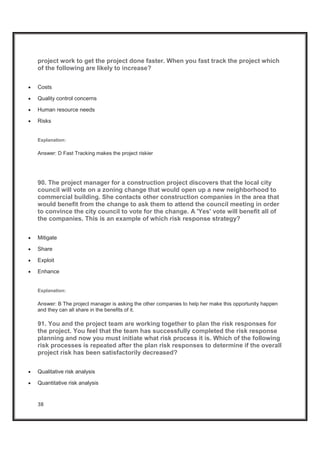 38
project work to get the project done faster. When you fast track the project which
of the following are likely to increase?
x Costs
x Quality control concerns
x Human resource needs
x Risks
Explanation:
Answer: D Fast Tracking makes the project riskier
90. The project manager for a construction project discovers that the local city
council will vote on a zoning change that would open up a new neighborhood to
commercial building. She contacts other construction companies in the area that
would benefit from the change to ask them to attend the council meeting in order
to convince the city council to vote for the change. A 'Yes' vote will benefit all of
the companies. This is an example of which risk response strategy?
x Mitigate
x Share
x Exploit
x Enhance
Explanation:
Answer: B The project manager is asking the other companies to help her make this opportunity happen
and they can all share in the benefits of it.
91. You and the project team are working together to plan the risk responses for
the project. You feel that the team has successfully completed the risk response
planning and now you must initiate what risk process it is. Which of the following
risk processes is repeated after the plan risk responses to determine if the overall
project risk has been satisfactorily decreased?
x Qualitative risk analysis
x Quantitative risk analysis
 