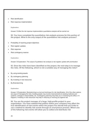 39
x Risk identification
x Risk response implementation
Explanation:
Answer: B After the risk reponse implementation,quantitative analysis will be carried out
92. You have completed the quantitative risk analysis process for this portion of
the project. What is the only output of the quantitative risk analysis process?
x Probability of reaching project objectives
x Risk register updates
x Risk response
x Risk contingency reserve
Explanation:
Answer: B Explanation: The output of qualitative risk analysis is risk register update with prioritization
93. Once the risks have been identified on the project, the next step is to manage
the risks. Of the following, which is not a suitable way of managing the risks?
x By using existing assets
x By contingency planning
x By investing in new resources
x By Brainstorming
Explanation:
Answer: D Explanation: Brainstorming is a tool and technique for risk identification. All of the other options
are ways of managing the risks. Existing assets may involve improvements to existing methods and
systems, changes in responsibility, etc. Contingency planning may help you in minimizing the effect, if it
happens. Investing in new resources may help in reducing or insuring you against risk.
94. You are the project manager of a large, high-profile project in your
organization. You have realized that politics within your company may affect the
true identification of risk events within the project.You decide that you'd like to
use a method to identify risk events through an anonymous process. Which one
of the following risk events will allow you to collect and distribute risk
 
