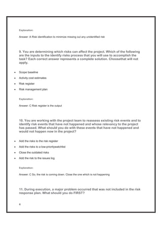 4
Explanation:
Answer: A Risk identification to minimize missing out any unidentified risk
9. You are determining which risks can affect the project. Which of the following
are the inputs to the identify risks process that you will use to accomplish the
task? Each correct answer represents a complete solution. Choosethat will not
apply.
x Scope baseline
x Activity cost estimates
x Risk register
x Risk management plan
Explanation:
Answer: C Risk register is the output
10. You are working with the project team to reassess existing risk events and to
identify risk events that have not happened and whose relevancy to the project
has passed. What should you do with these events that have not happened and
would not happen now in the project?
x Add the risks to the risk register
x Add the risks to a low-prioritywatchlist
x Close the outdated risks
x Add the risk to the issues log
Explanation:
Answer: C So, the risk is coming down. Close the one which is not happening
11. During execution, a major problem occurred that was not included in the risk
response plan. What should you do FIRST?
 